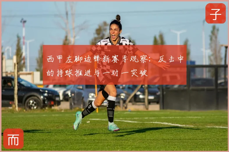 西甲左脚边锋新赛季观察：反击中的持球推进与一对一突破